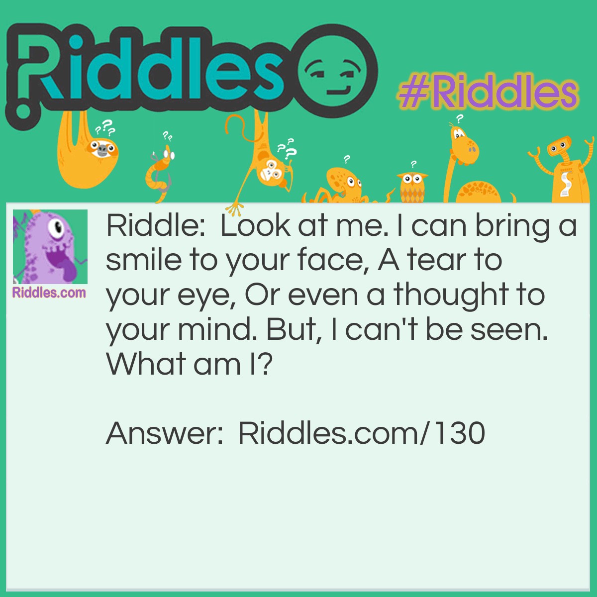 Riddle: Look at me. I can bring a smile to your face, A tear to your eye, Or even a thought to your mind. But, I can't be seen. What am I? Answer: Your Memories.