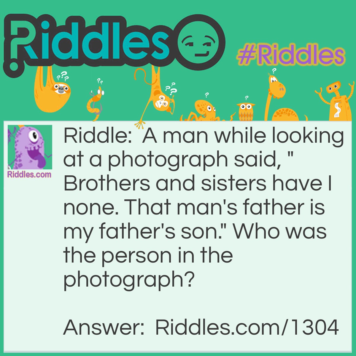 Riddle: A man while looking at a photograph said, "Brothers and sisters have I none. That man's father is my father's son." Who was the person in the photograph? Answer: That man's son.