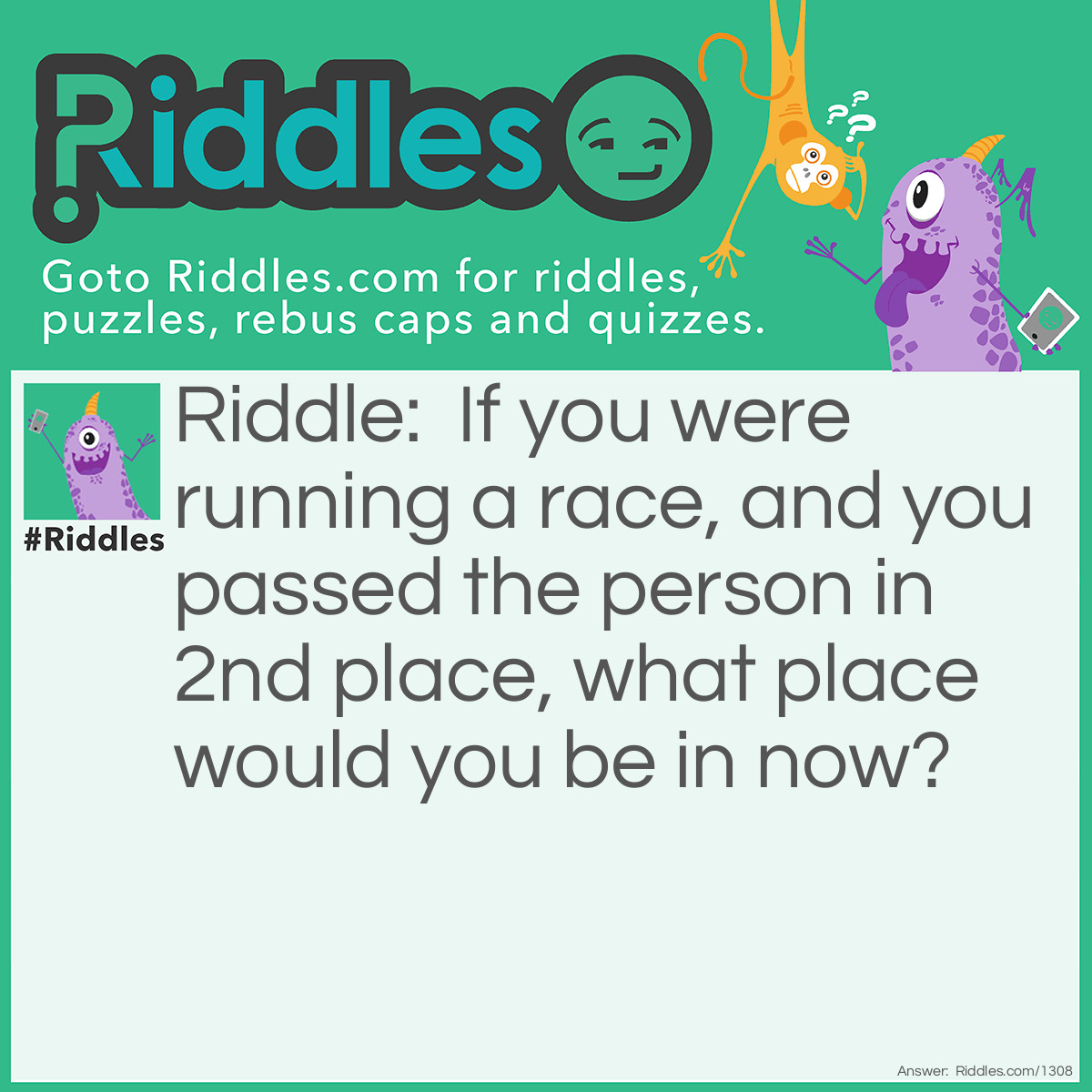 Riddle: If you were running a race, and you passed the person in 2nd place, what place would you be in now? Answer: You would be in the 2nd place. You thought first place, right? Well, you passed the guy in second place, not first.