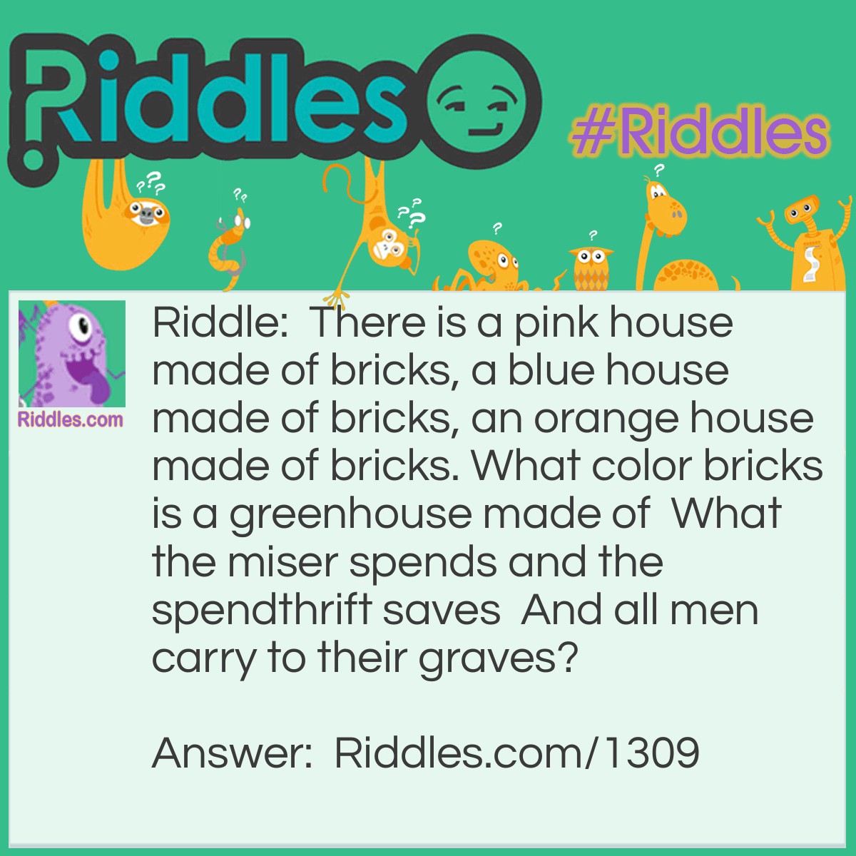 Riddle: There is a pink house made of bricks, a blue house made of bricks, an orange house made of bricks. What color bricks is a greenhouse made of?  Answer: A greenhouse is made of glass or plastic, not bricks