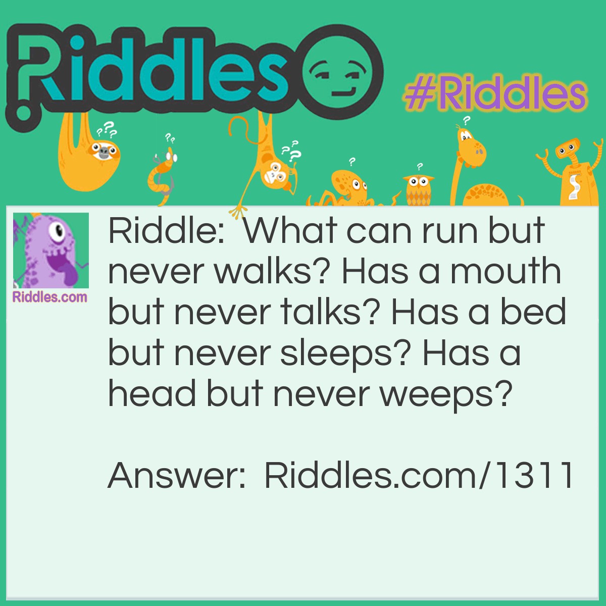 Riddle: What can run but never walks? Has a mouth but never talks? Has a bed but never sleeps? Has a head but never weeps? Answer: A river- a river runs has a mouth when it meges into the sea Has a river bed and has a head at it's mouth