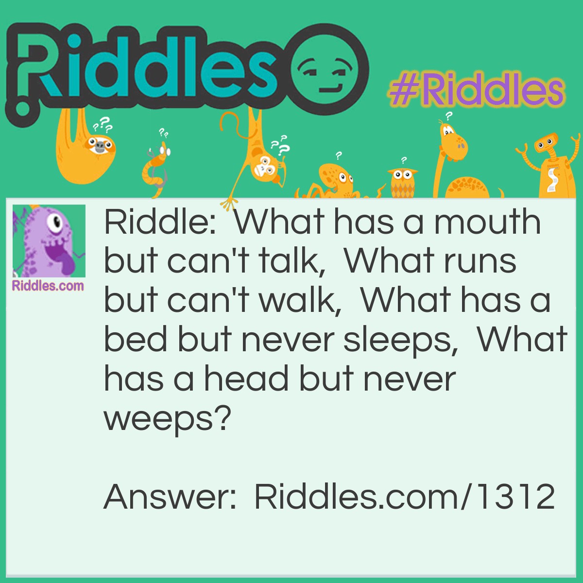 Riddle: What has a mouth but can't talk,  What runs but can't walk,  What has a bed but never sleeps,  What has a head but never weeps? Answer: A River.