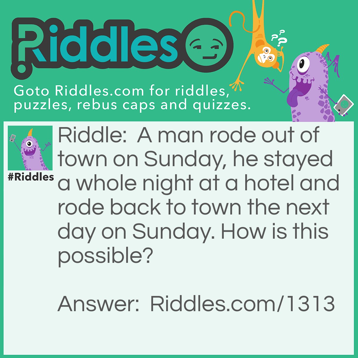 Riddle: A man rode out of town on Sunday, he stayed a whole night at a hotel and rode back to town the next day on Sunday. How is this possible? Answer: His Horse was called Sunday!