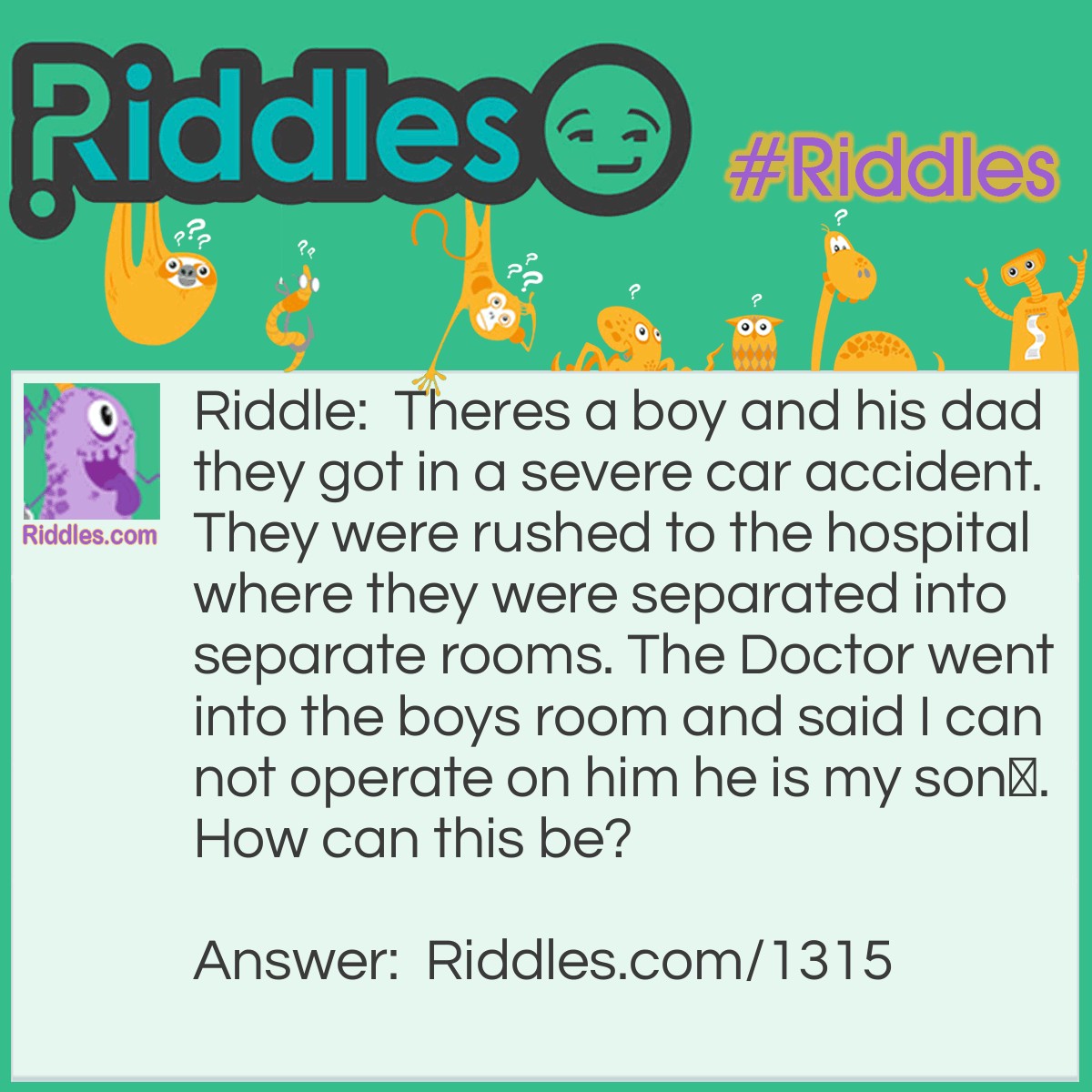 Riddle: Theres a boy and his dad they got in a severe car accident. They were rushed to the hospital where they were separated into separate rooms. The Doctor went into the boys room and said I can not operate on him he is my son.
How can this be? Answer: The Doctor was the son's mom.