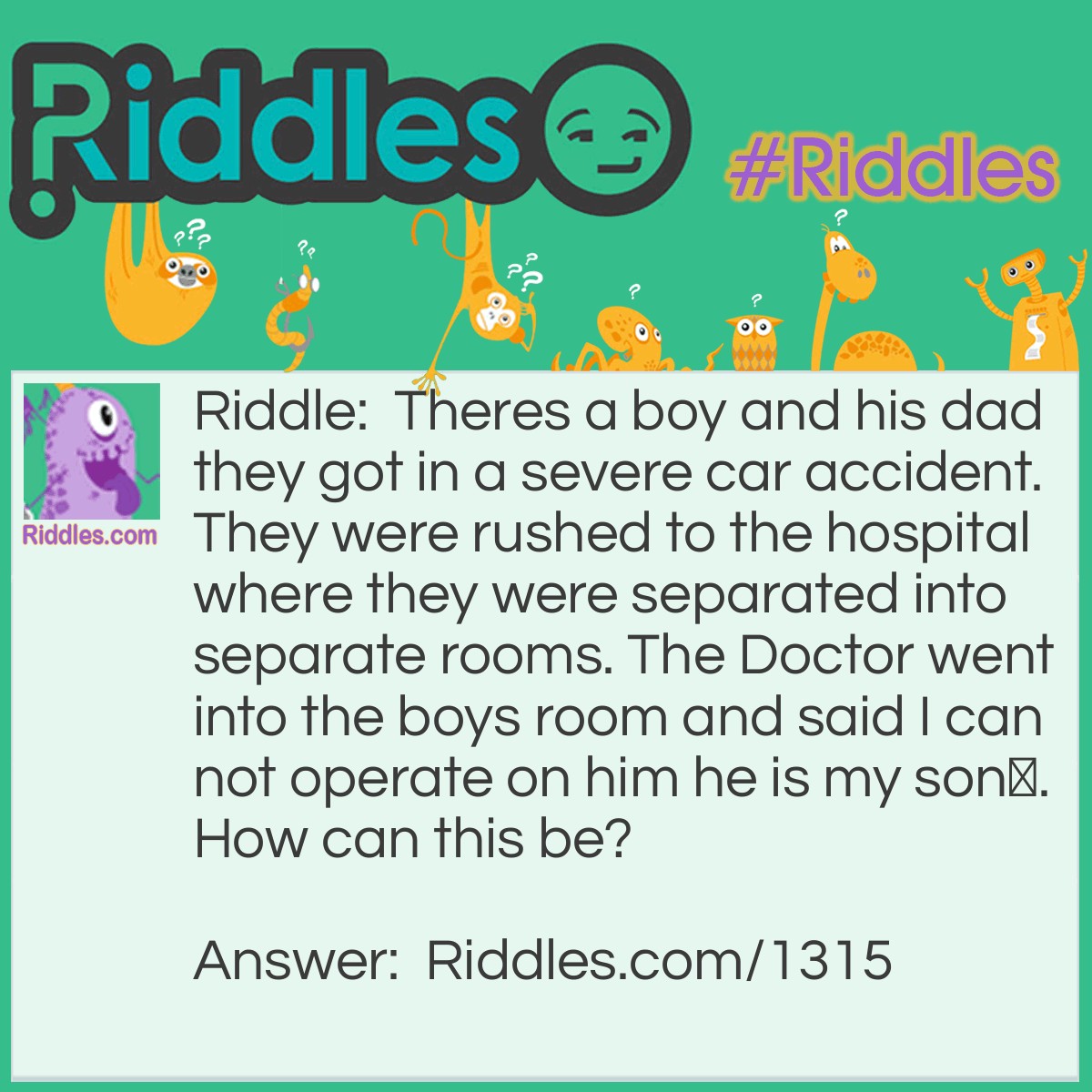 Riddle: Theres a boy and his dad they got in a severe car accident. They were rushed to the hospital where they were separated into separate rooms. The Doctor went into the boys room and said I can not operate on him he is my son.
How can this be? Answer: The Doctor was the son's mom.