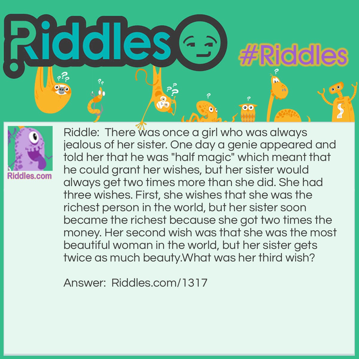 Riddle: There was once a girl who was always jealous of her sister. One day a genie appeared and told her that he was "half magic" which meant that he could grant her wishes, but her sister would always get two times more than she did. She had three wishes. First, she wishes that she was the richest person in the world, but her sister soon became the richest because she got two times the money. Her second wish was that she be the most beautiful woman in the world, but her sister gets twice as much beauty.
What was her third wish? Answer: She asks the genie to grab a nearby stick and beat her half to death.