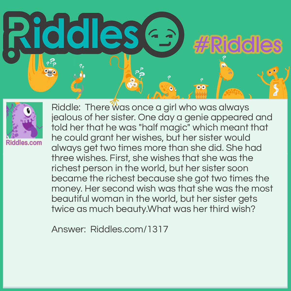 Riddle: There was once a girl who was always jealous of her sister. One day a genie appeared and told her that he was "half magic" which meant that he could grant her wishes, but her sister would always get two times more than she did. She had three wishes. First, she wishes that she was the richest person in the world, but her sister soon became the richest because she got two times the money. Her second wish was that she be the most beautiful woman in the world, but her sister gets twice as much beauty.
What was her third wish? Answer: She asks the genie to grab a nearby stick and beat her half to death.