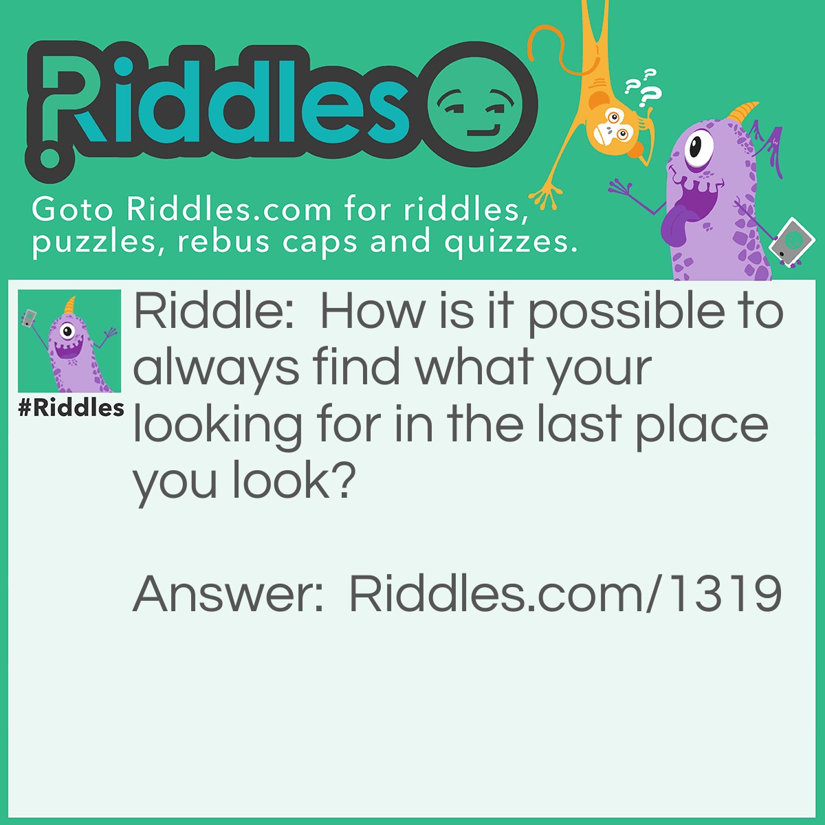 Riddle: How is it possible to always find what your looking for in the last place you look? Answer: If you find what your are looking for then you would stop looking so it would be in the last place you look.