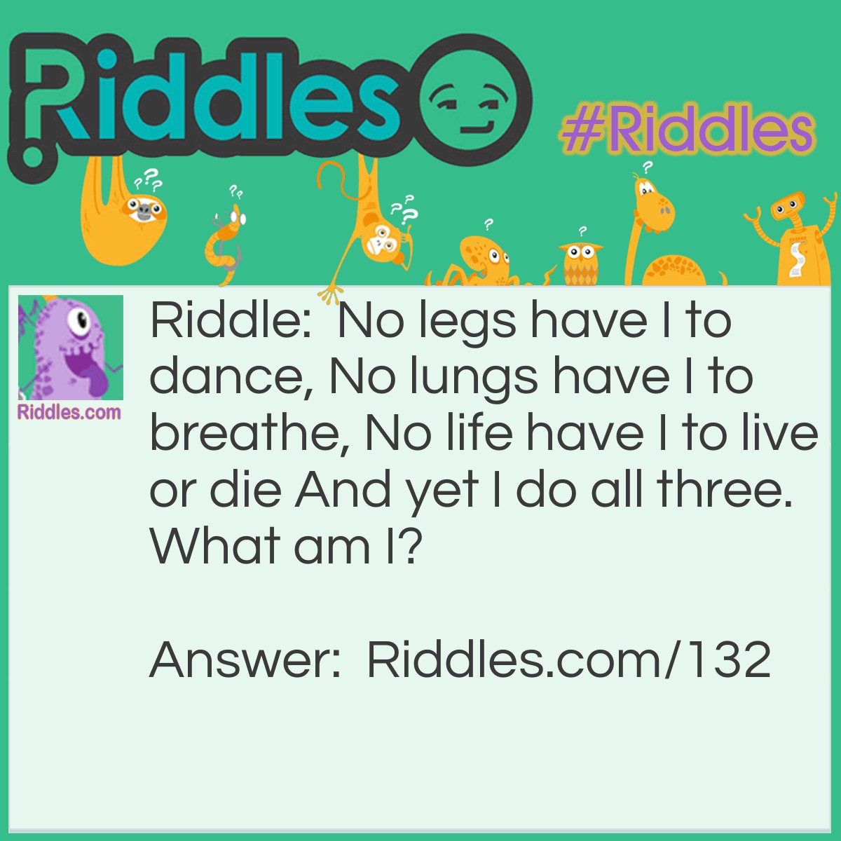 Riddle: No legs have I to dance, No lungs have I to breathe, No life have I to live or die And yet I do all three. What am I? Answer: I am Fire.