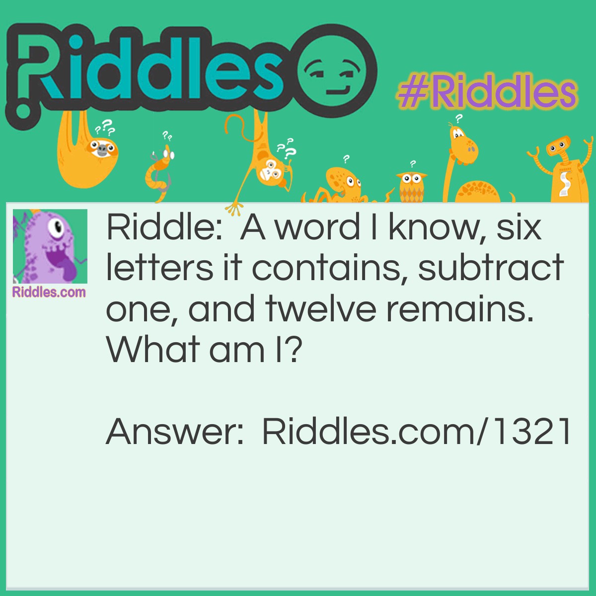 Riddle: A word I know, six letters it contains, subtract one, and twelve remains.
What am I? Answer: A dozen. Because dozen means twelve, and since dozens is a six-letter word, if you take away the 's' then you get dozen.