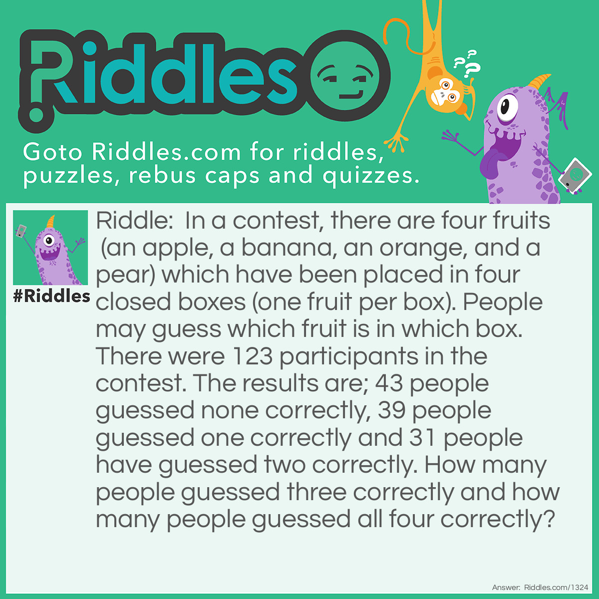 Riddle: In a contest, there are four fruits (an apple, a banana, an orange, and a pear) which have been placed in four closed boxes (one fruit per box). People may guess which fruit is in which box. There were 123 participants in the contest. The results are; 43 people guessed none correctly, 39 people guessed one correctly and 31 people have guessed two correctly. How many people guessed three correctly and how many people guessed all four correctly? Answer: It is not possible to only get three correct because the fourth would also be correct.  Therefore, the answer would be (123-43-39-31 = 10) 10 people  guessed all four correctly.