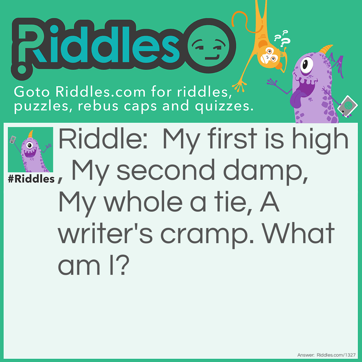 Riddle: My first is high, My second damp, My whole a tie, A writer's cramp. What am I? Answer: Hyphen. The first two lines yield high-fen. A hyphen is used by a writer to tie (or cramp) two words together.
