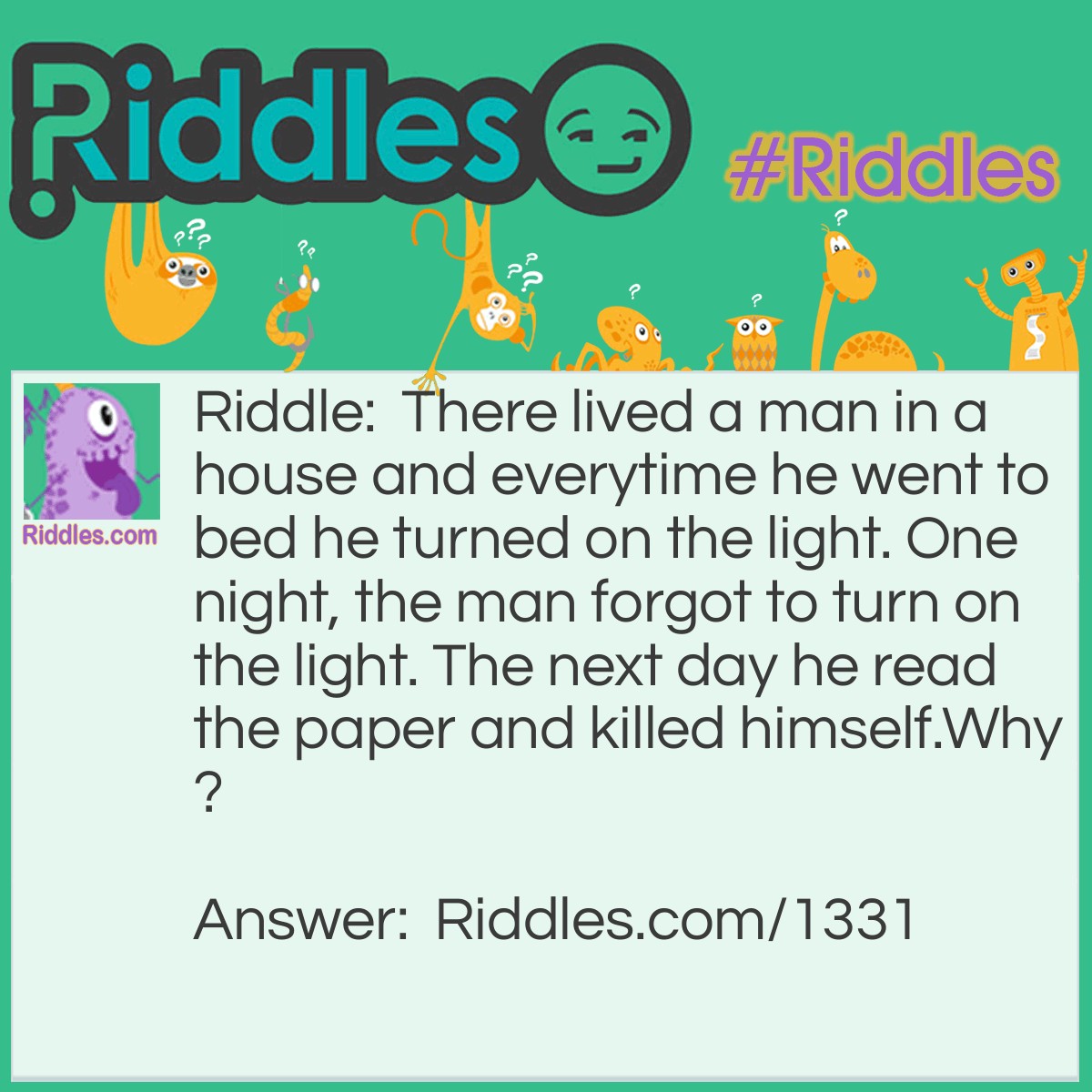 Riddle: There lived a man in a house and everytime he went to bed he turned on the light. One night, the man forgot to turn on the light. The next day he read the paper and killed himself.
Why? Answer: The man lived in a lighthouse. He forgot to turn on the light and a ship crashed. The next morning he read in the paper that the ship crashed and killed himself because he felt guilty.