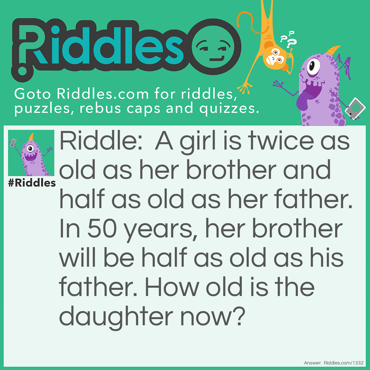 Riddle: A girl is twice as old as her brother and half as old as her father. In 50 years, her brother will be half as old as his father. How old is the daughter now? Answer: 50 years old.