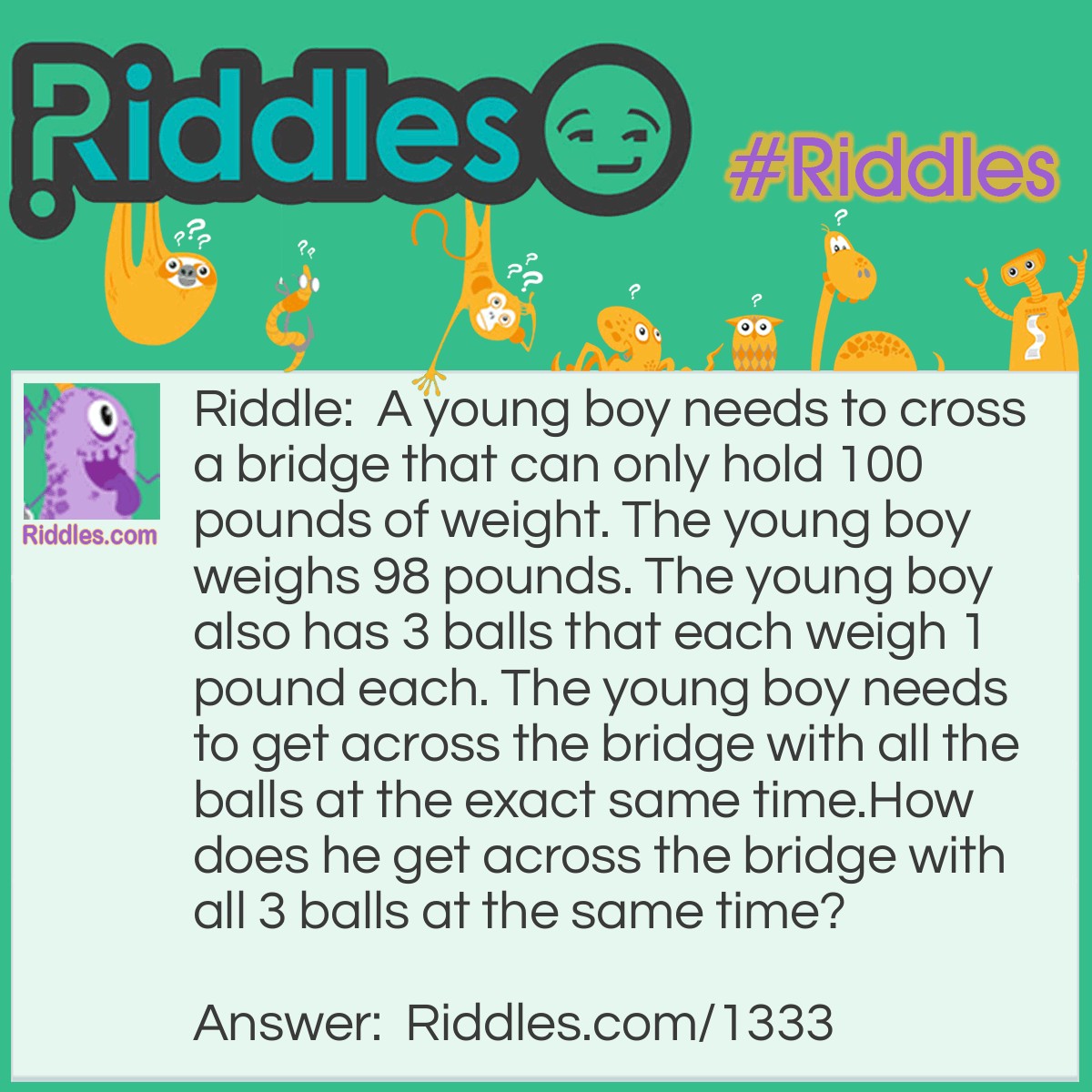 Riddle: A young boy needs to cross a bridge that can only hold 100 pounds of weight. The young boy weighs 98 pounds. The young boy also has 3 balls that each weigh 1 pound each. The young boy needs to get across the bridge with all the balls at the exact same time.
How does he get across the bridge with all 3 balls at the same time? Answer: The Boy juggles all 3 balls while he walks across the bridge.