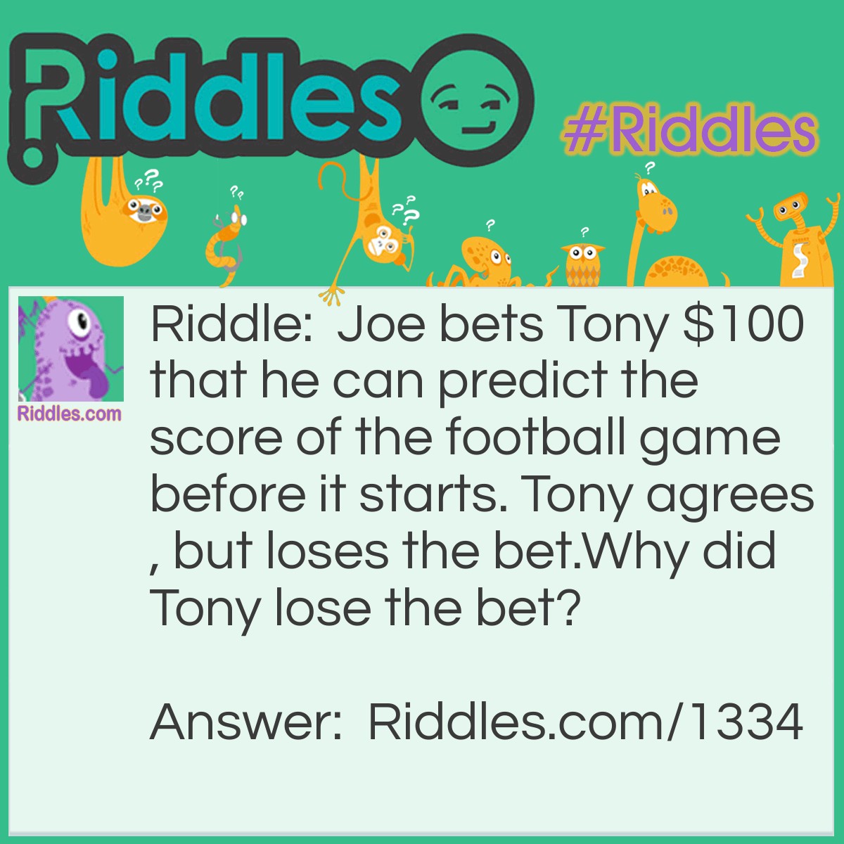 Riddle: Joe bets Tony $100 that he can predict the score of the football game before it starts. Tony agrees, but loses the bet.
Why did Tony lose the bet? Answer: Joe said the score would be 0-0 and he was right. "Before" any football game starts, the score is always 0-0.