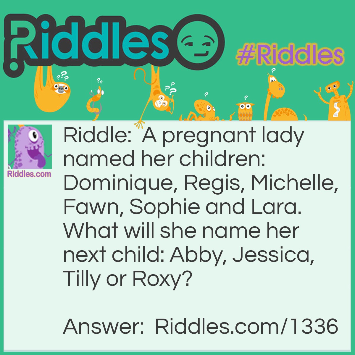 Riddle: A pregnant lady named her children: Dominique, Regis, Michelle, Fawn, Sophie and Lara. What will she name her next child: Abby, Jessica, Tilly or Roxy? Answer: Tilly Look at the first 2 letters of each name Do Re Mi Fa So La