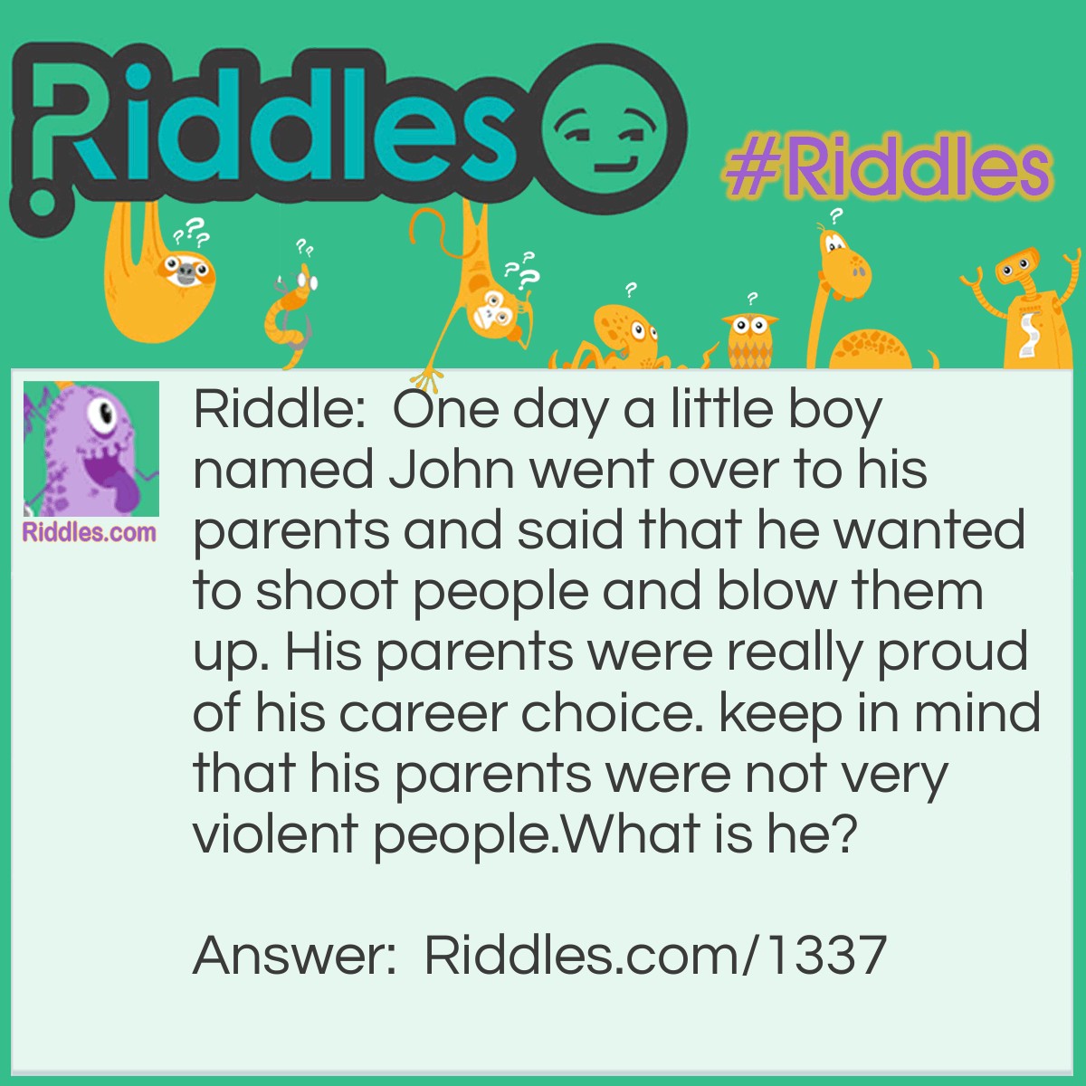 Riddle: One day a little boy named John went over to his parents and said that he wanted to shoot people and blow them up. His parents were really proud of his career choice. keep in mind that his parents were not very violent people.
What is he? Answer: John wanted to be a photographer.