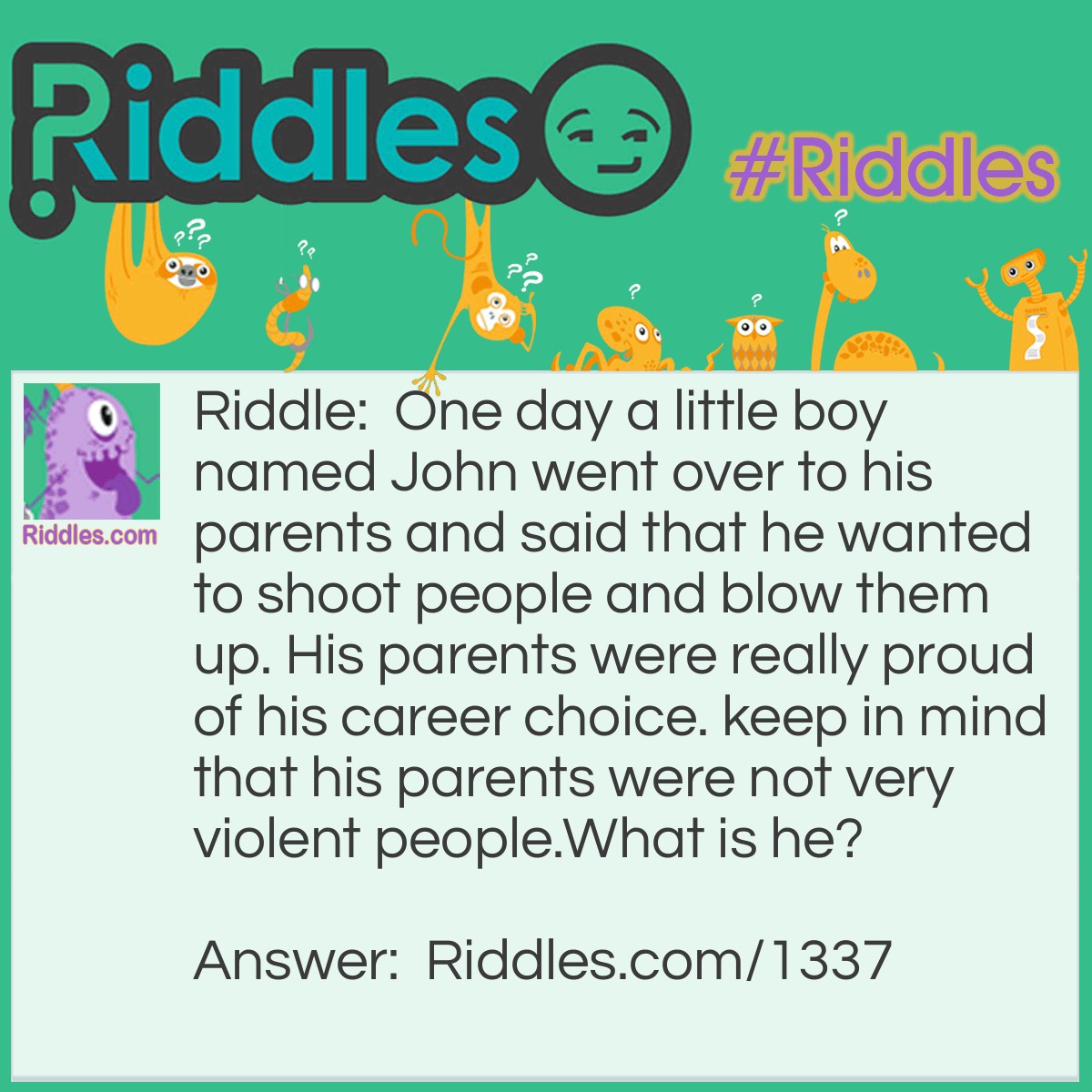 Riddle: One day a little boy named John went over to his parents and said that he wanted to shoot people and blow them up. His parents were really proud of his career choice. keep in mind that his parents were not very violent people.
What is he? Answer: John wanted to be a photographer.