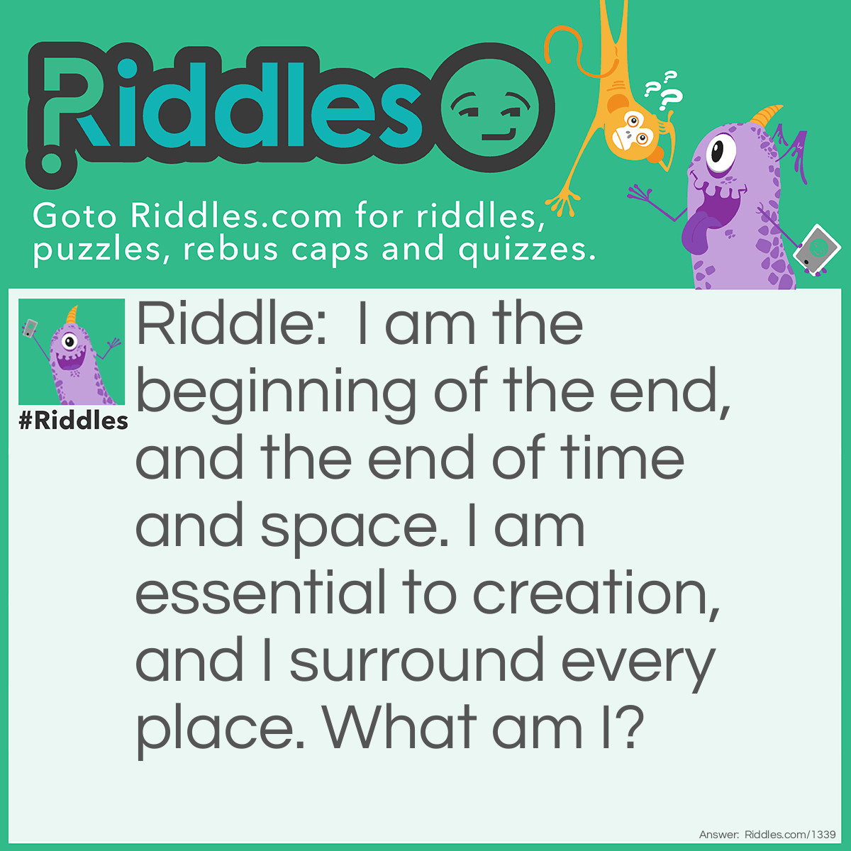Riddle: I am the beginning of the end, and the end of time and space. I am essential to creation, and I surround every place.
What am I? Answer: The letter E. End, timE, spacE, Every placE