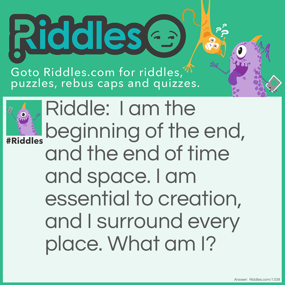 Riddle: I am the beginning of the end, and the end of time and space. I am essential to creation, and I surround every place.
What am I? Answer: The letter E. End, timE, spacE, Every placE