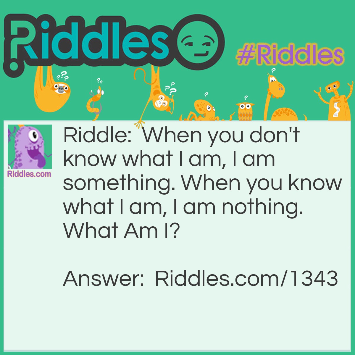 Riddle: When you don't know what I am, I am something. When you know what I am, I am nothing.
What Am I? Answer: The answer was what that question was! The answer would be a riddle! a riddle would be nothing if you knew it and if you dunt know the answer to the riddle, it's still something.