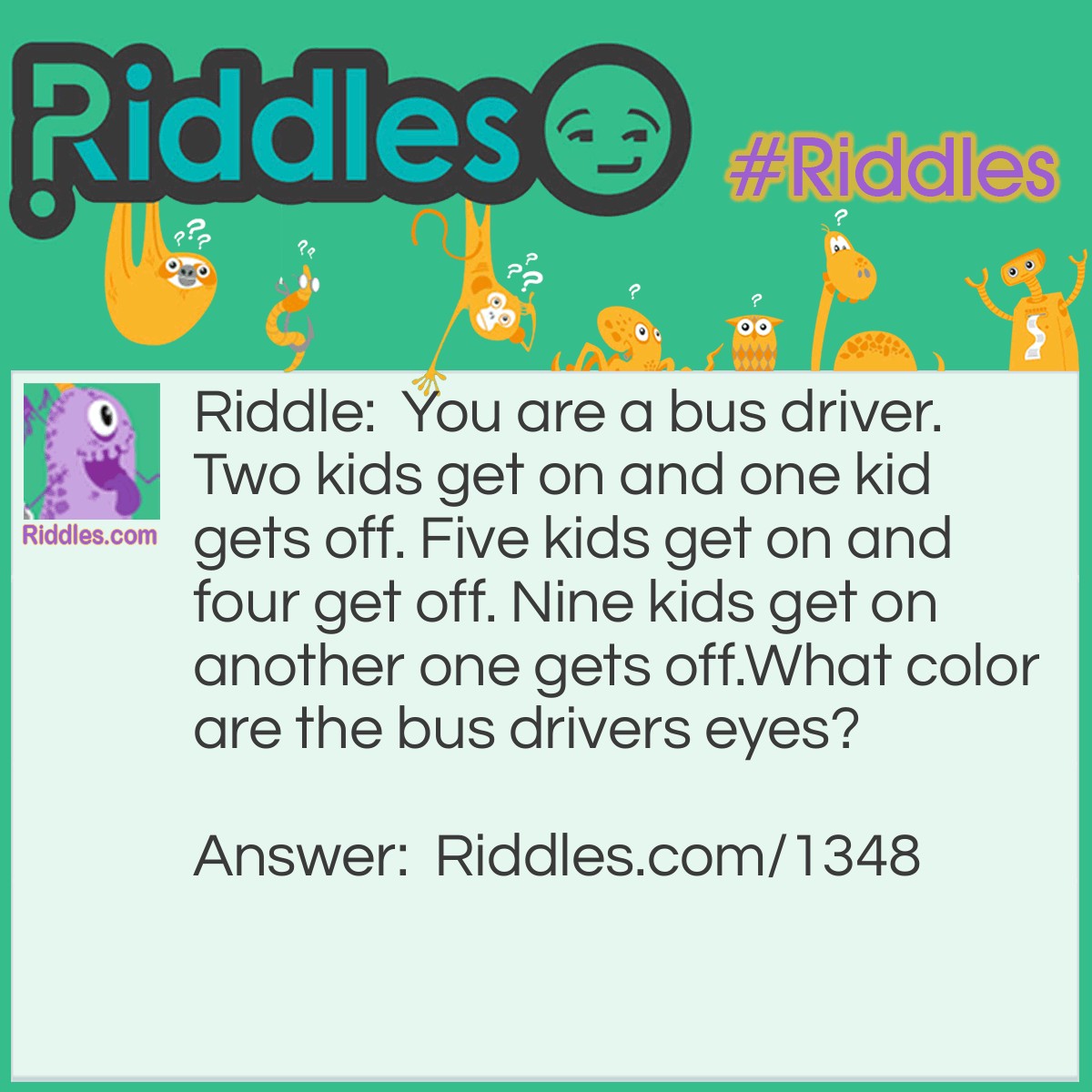 Riddle: You are a bus driver. Two kids get on and one kid gets off. Five kids get on and four get off. Nine kids get on another one gets off.
What color are the bus driver's eyes? Answer: If your eyes are green, the answer is green. If your eyes are brown, the answer is brown, etc.