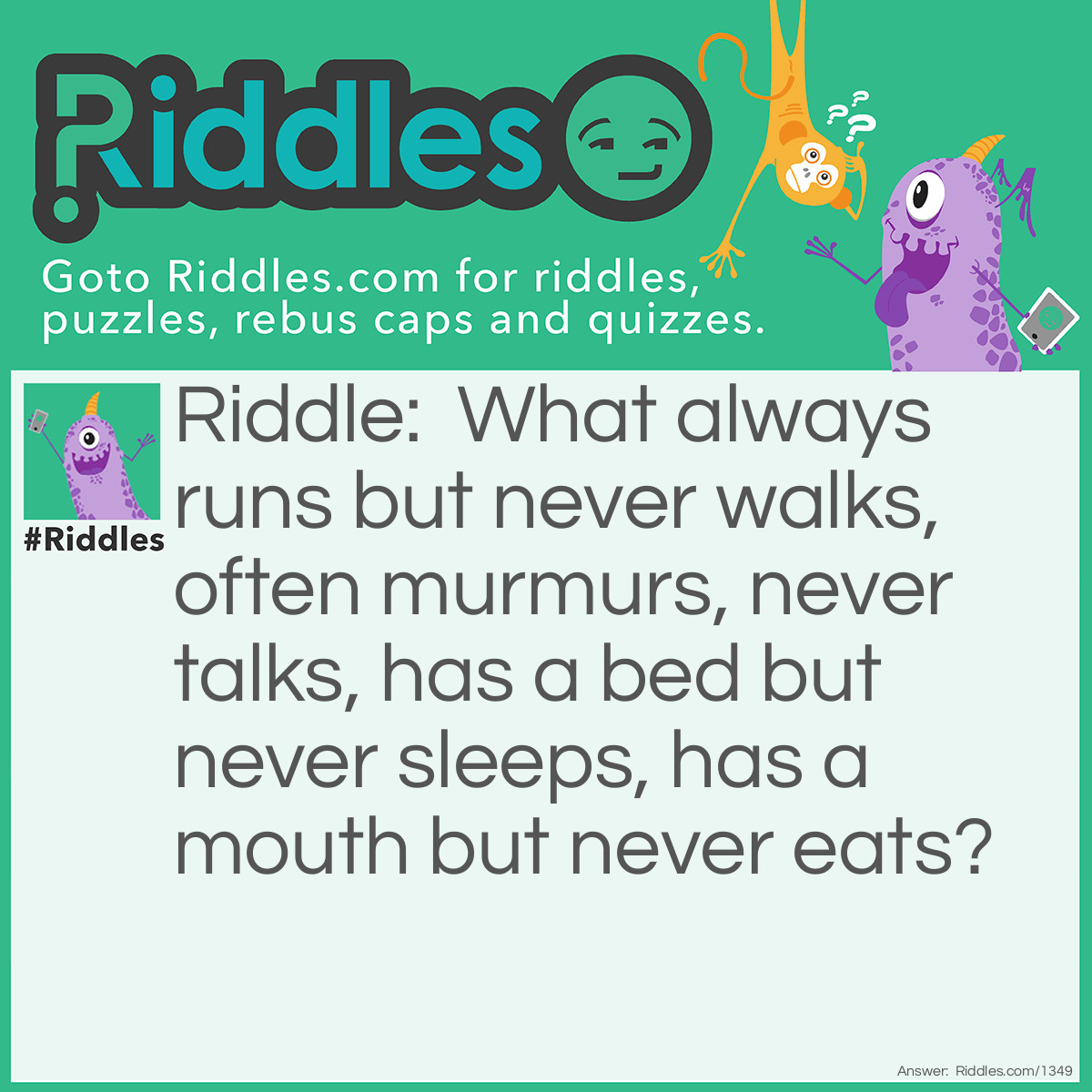 Riddle: What can run, but never walks; has a mouth, but never talks; has a head, but never weeps; has a bed, but never sleeps? Answer: A river.