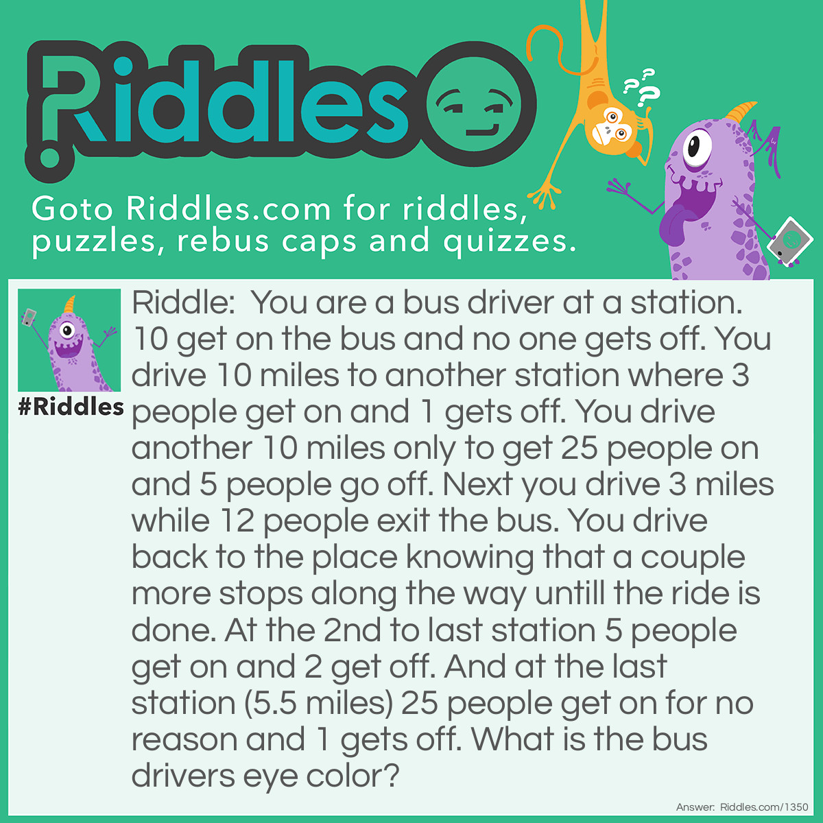 Riddle: You are a bus driver at a station. 10 get on the bus and no one gets off. You drive 10 miles to another station where 3 people get on and 1 gets off. You drive another 10 miles only to get 25 people on and 5 people go off. Next you drive 3 miles while 12 people exit the bus. You drive back to the place knowing that a couple more stops along the way untill the ride is done. At the 2nd to last station 5 people get on and 2 get off. And at the last station (5.5 miles) 25 people get on for no reason and 1 gets off. What is the bus drivers eye color? Answer: Brown/blue/green (i don't know how i would put it though so if you guessed your eye color you got it right :) )