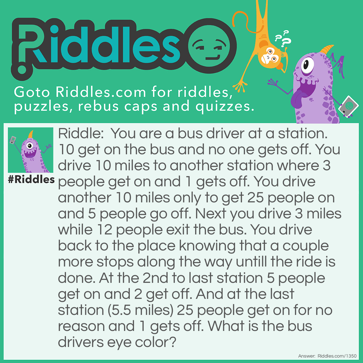 Riddle: You are a bus driver at a station. 10 get on the bus and no one gets off. You drive 10 miles to another station where 3 people get on and 1 gets off. You drive another 10 miles only to get 25 people on and 5 people go off. Next you drive 3 miles while 12 people exit the bus. You drive back to the place knowing that a couple more stops along the way untill the ride is done. At the 2nd to last station 5 people get on and 2 get off. And at the last station (5.5 miles) 25 people get on for no reason and 1 gets off. What is the bus drivers eye color? Answer: You are the bus driver so, the answer is the color of your eyes.