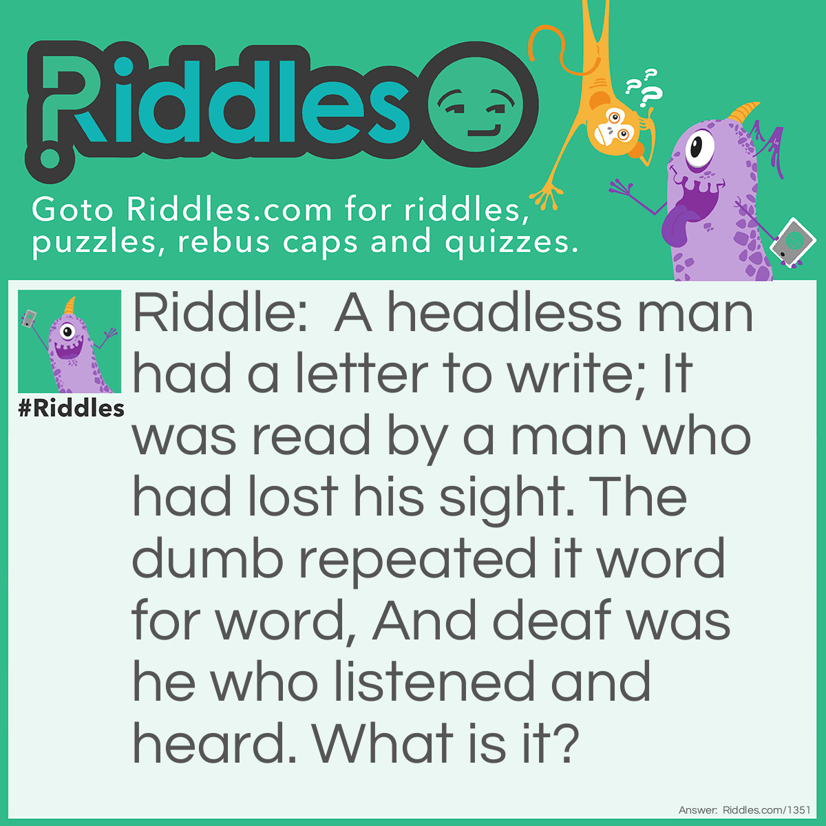 Riddle: A headless man had a letter to write; It was read by a man who had lost his sight. The dumb repeated it word for word, And deaf was he who listened and heard. What is it? Answer: The letter in question is the letter "O". It is zero. The man had nothing to write. The blind could read nothing. The person who was dumb could repeat nothing. The deaf man listened and heard nothing.