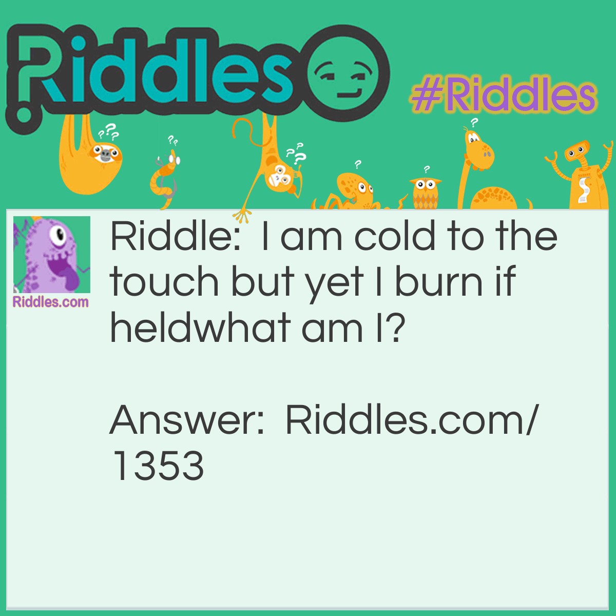 Riddle: I am cold to the touch but yet I burn if held. 
What am I? Answer: I am dry ice. Dry ice is frozen, solid, carbon dioxide that freezes at <span style="caret-color: #202122; color: #202122; font-family: sans-serif; font-size: 14px; font-style: normal; font-variant-caps: normal; font-weight: normal; letter-spacing: normal; orphans: auto; text-align: start; text-indent: 0px; text-transform: none; white-space: normal; widows: auto; word-spacing: 0px; -webkit-text-size-adjust: auto; -webkit-text-stroke-width: 0px; background-color: #ffffff; text-decoration: none; display: inline !important; float: none;">−109.2F.  The extreme cold makes it dangerous to handle with bare skin.</span>