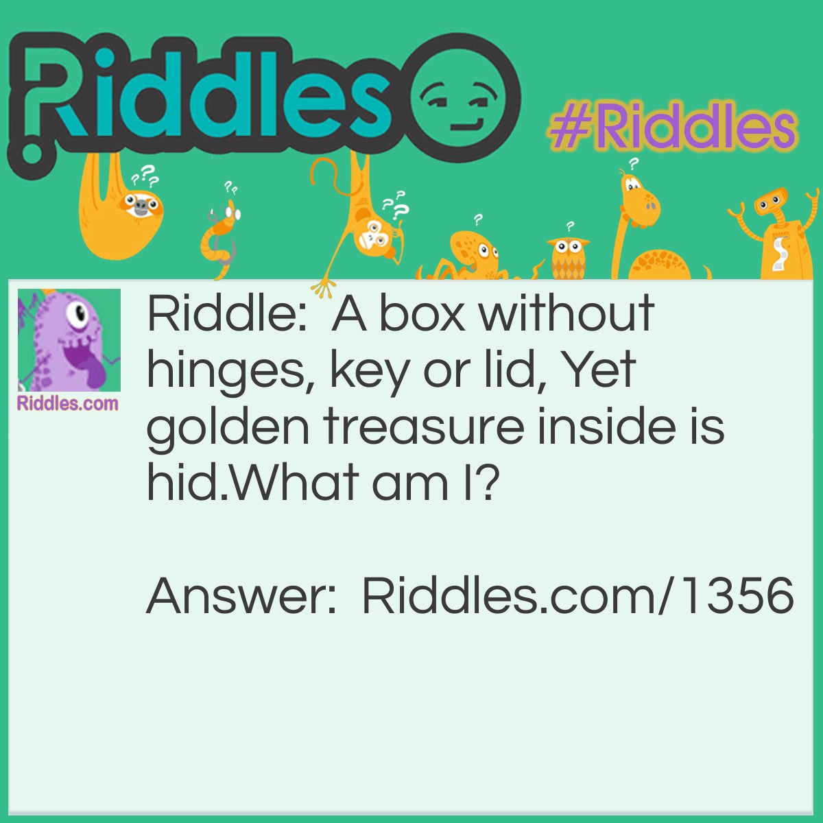 Riddle: A box without hinges, key or lid, Yet golden treasure inside is hid.
What am I? Answer: An egg.