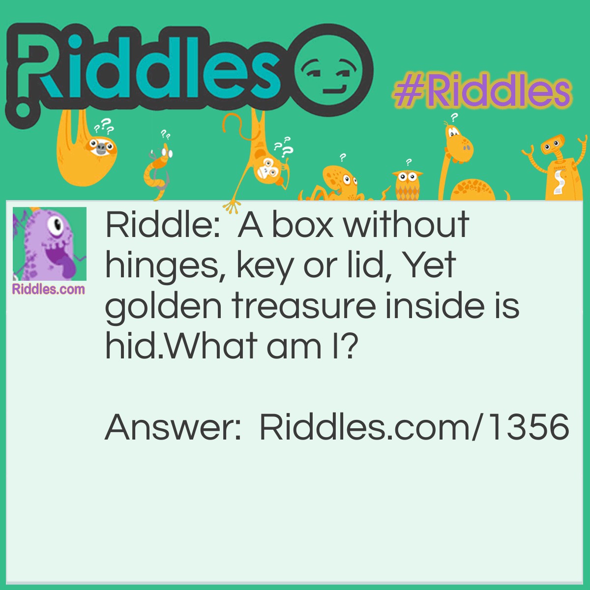 Riddle: A box without hinges, key or lid, Yet golden treasure inside is hid.
What am I? Answer: An egg.