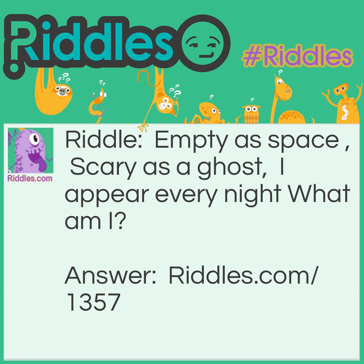 Riddle: Empty as space ,  Scary as a ghost,  I appear every night What am I? Answer: Darkness.