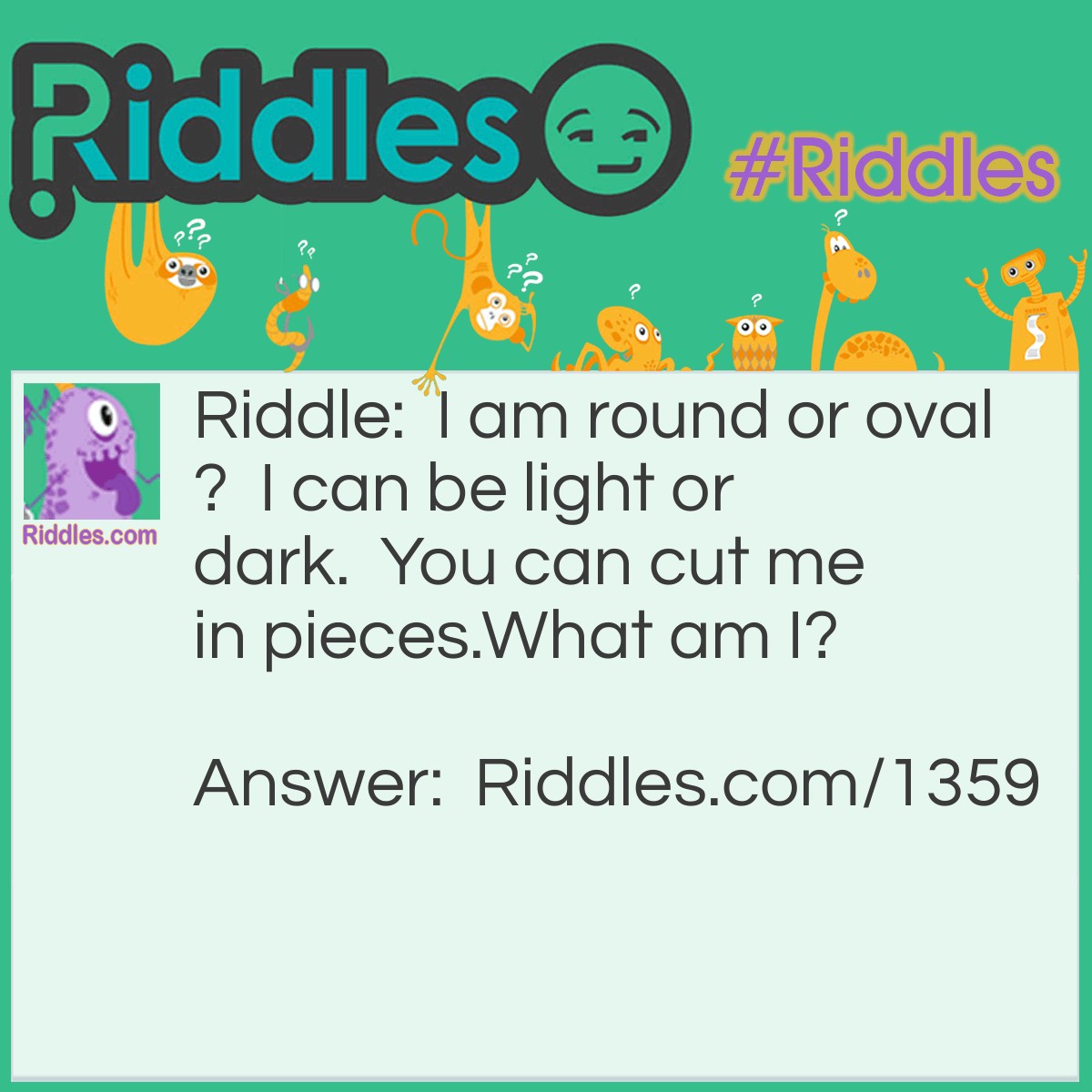 Riddle: I am round or oval?  I can be light or dark.  You can cut me in pieces.
What am I? Answer: A Potato.