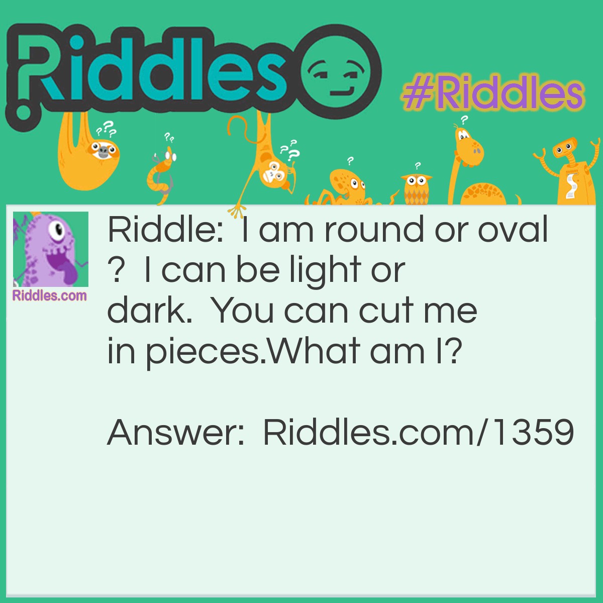 Riddle: I am round or oval?  I can be light or dark.  You can cut me in pieces.
What am I? Answer: A Potato.