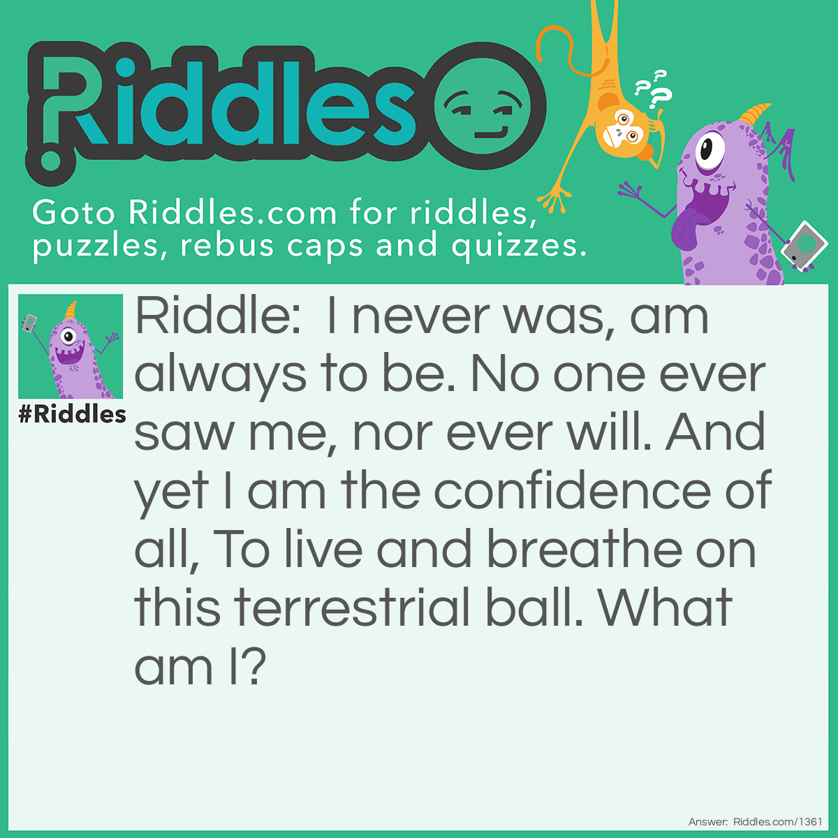 Riddle: I never was, am always to be. No one ever saw me, nor ever will. And yet I am the confidence of all, To live and breathe on this terrestrial ball.
What am I? Answer: Tomorrow.