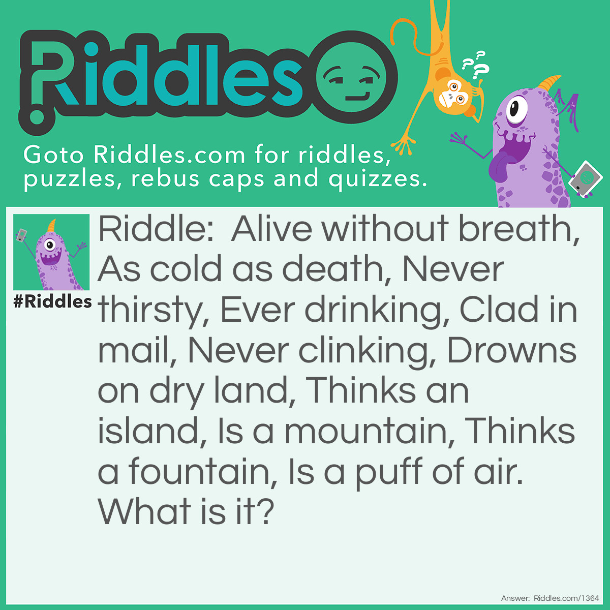 Riddle: Alive without breath, As cold as death, Never thirsty, Ever drinking, Clad in mail, Never clinking, Drowns on dry land, Thinks an island, Is a mountain, Thinks a fountain, Is a puff of air. What is it? Answer: A fish.