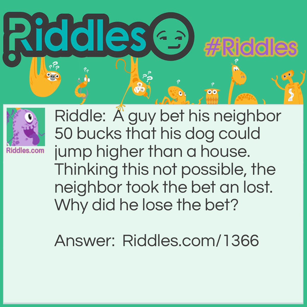 Riddle: A guy bet his neighbor 50 bucks that his dog could jump higher than a house. Thinking this was not possible, the neighbor took the bet and lost.
Why did he lose the bet? Answer: <p style="text-align: left;">A house can not jump!