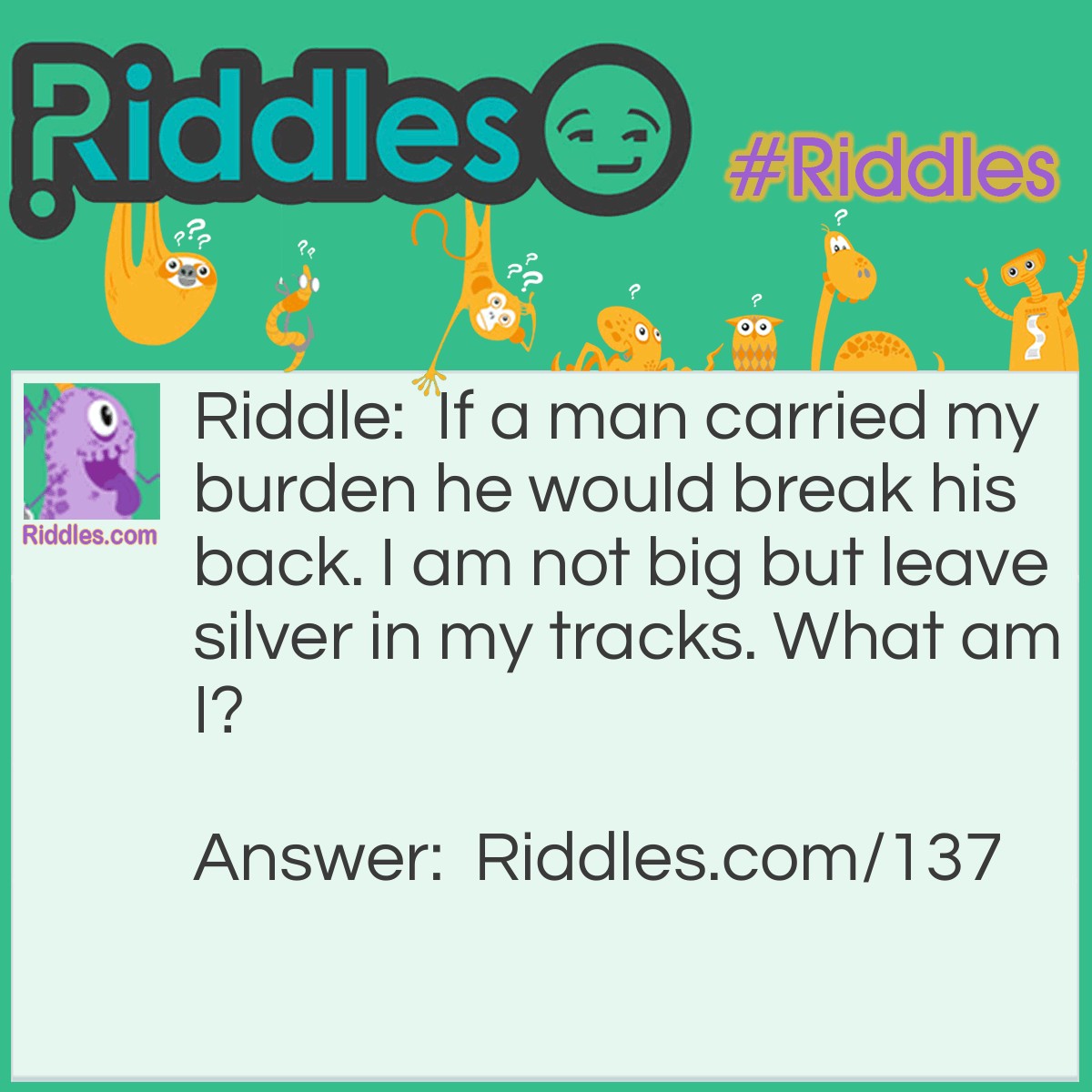 Riddle: If a man carried my burden he would break his back. I am not big but leave silver in my tracks. What am I? Answer: A snail.