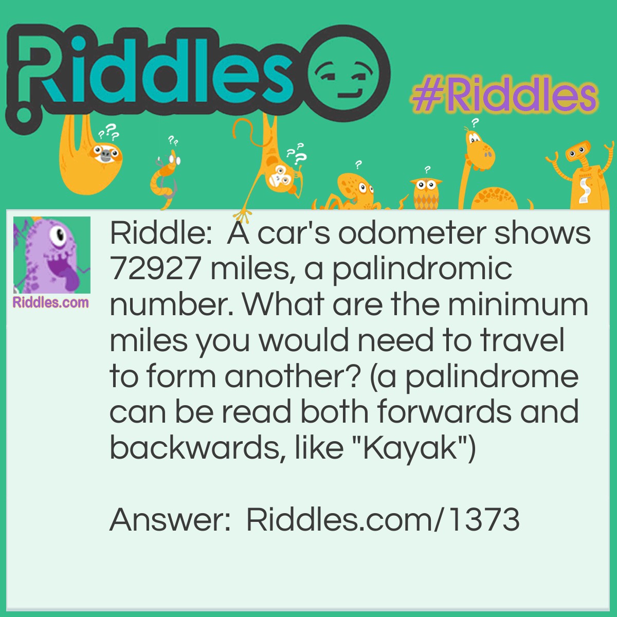 Riddle: A car's odometer shows 72927 miles, a palindromic number. What are the minimum miles you would need to travel to form another? (a palindrome can be read both forwards and backwards, like "Kayak") Answer: 110 miles. (73037)