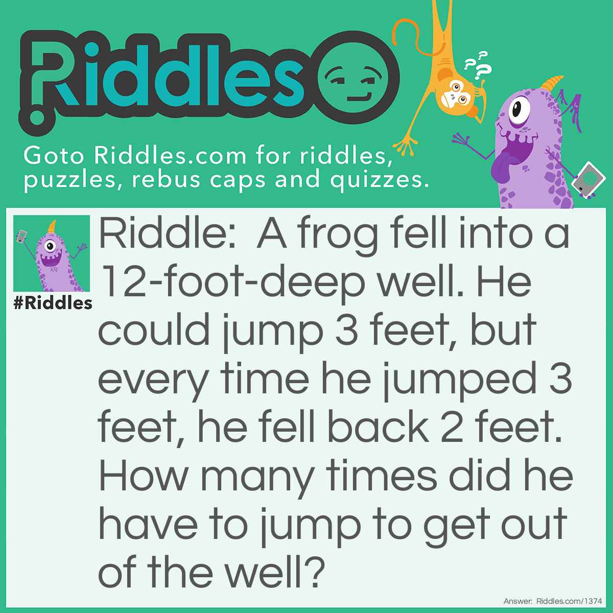 Riddle: A frog fell into a well 12 feet deep. He could jump 3 feet, but every time he jumped 3 feet, he fell back 2 feet. How many times did he have to jump to get out of the well? Answer: The tenth jump took him out. (On the tenth jump he reached 13 feet and was out.)