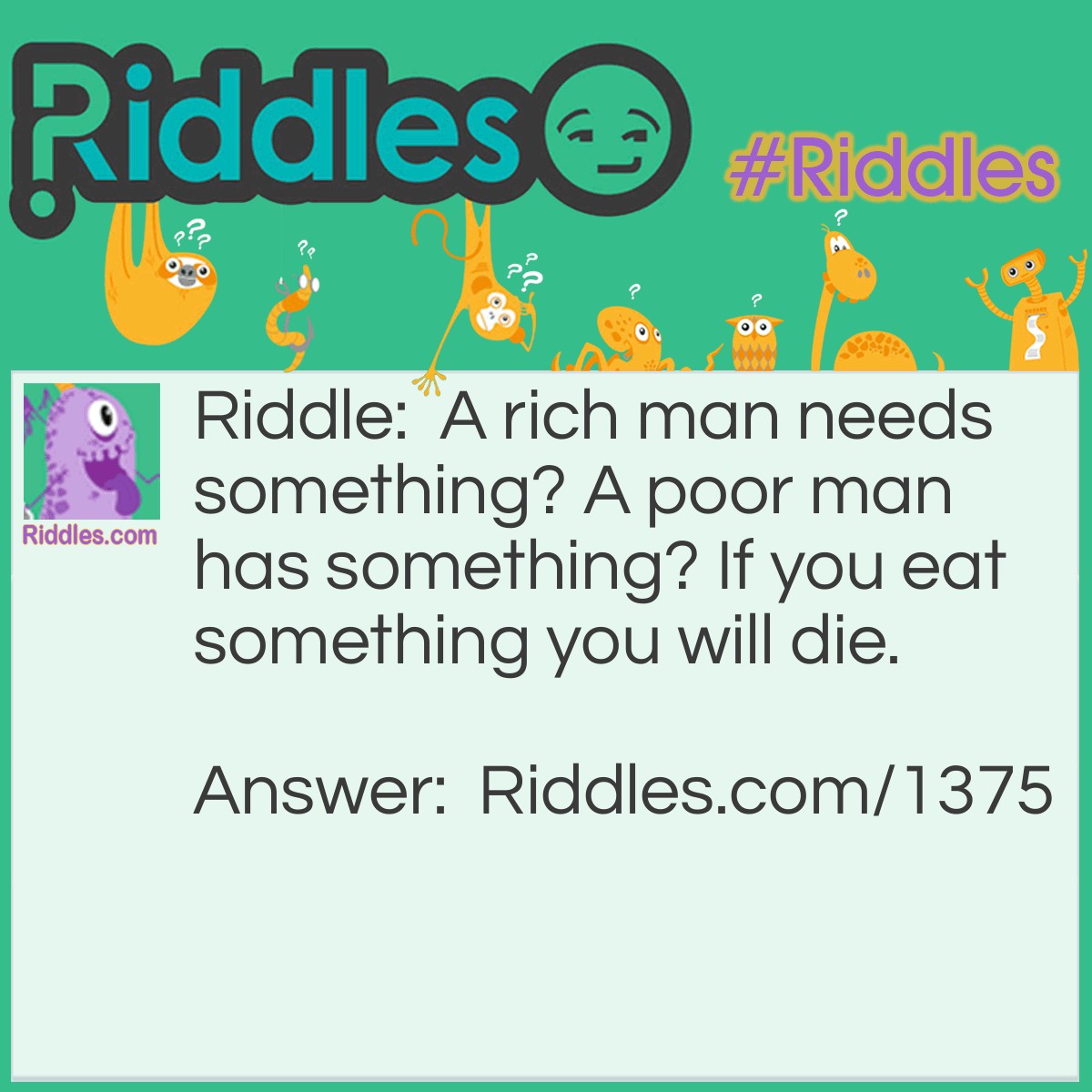 Riddle: A rich man needs something? A poor man has something? If you eat something you will die. What is it? Answer: nothing, because a rich man neeeds nothing, a poor man has nothing and if you eat nothing you'll die.