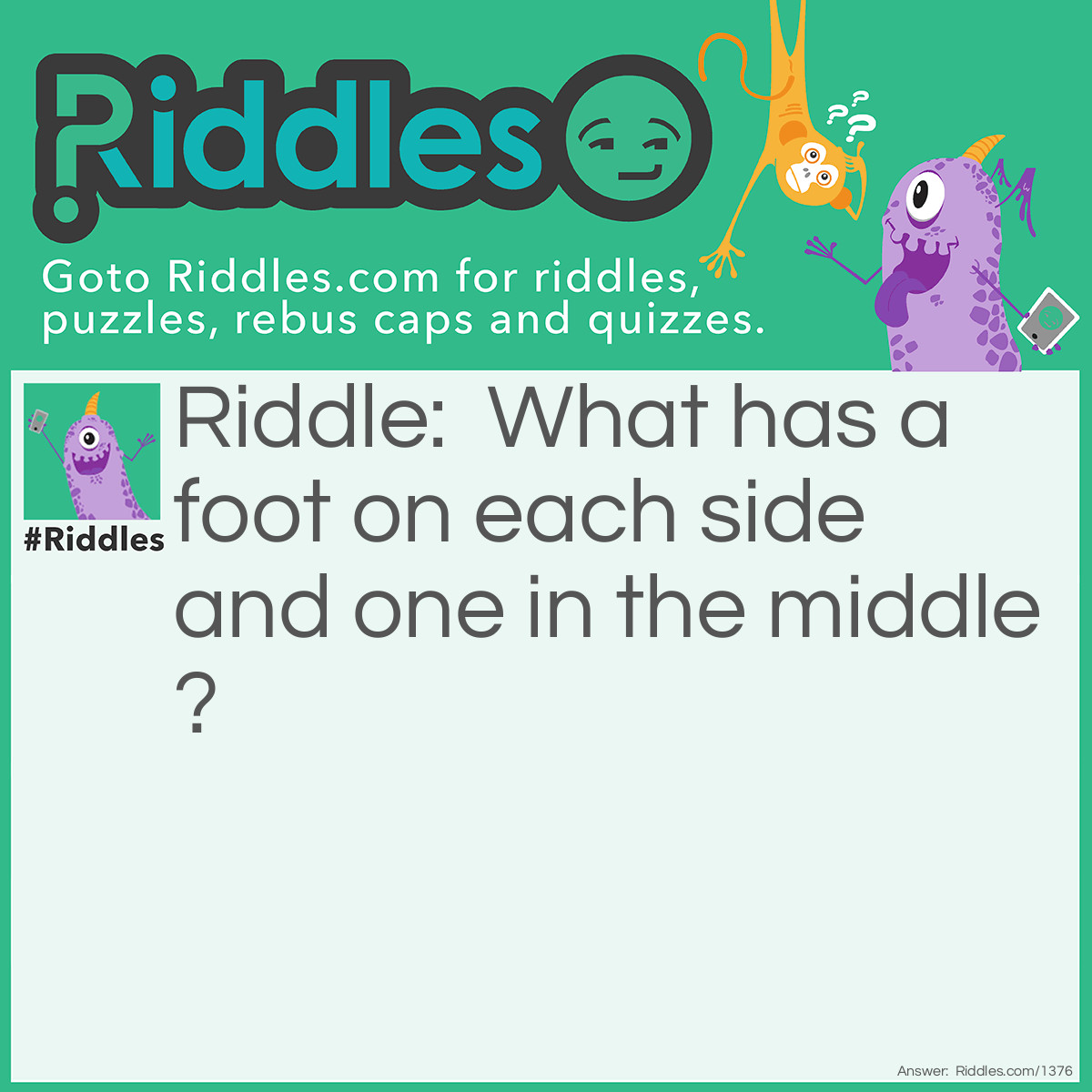 Riddle: What has a foot on each side and one in the middle? Answer: A yardstick.