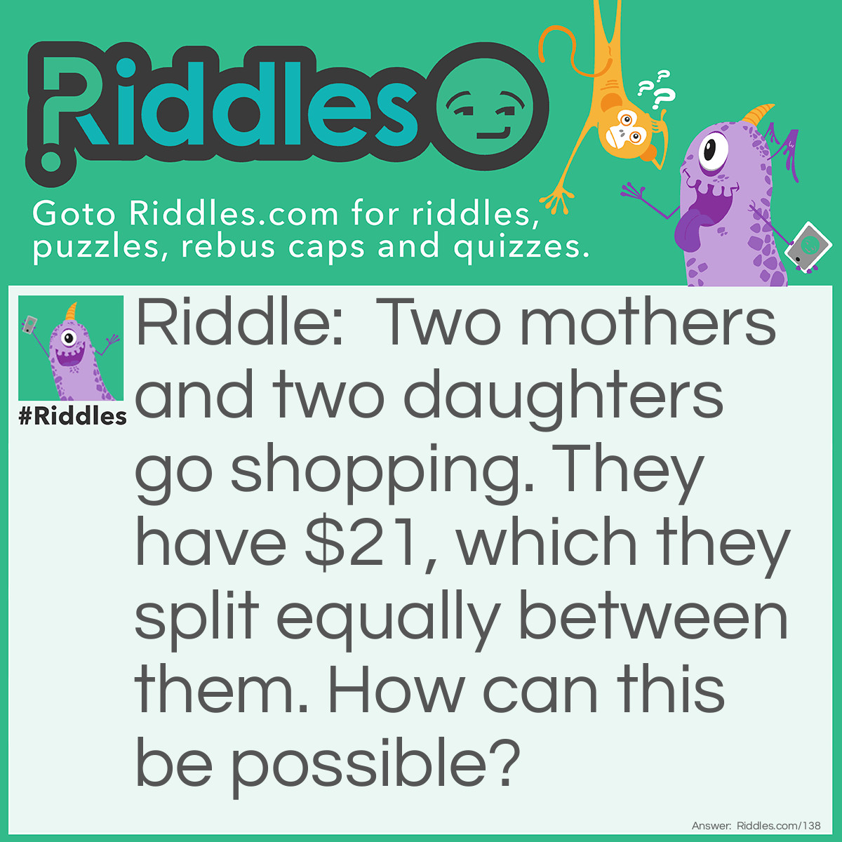 Riddle: Two mothers and two daughters go shopping. They have $21, which they split equally between them. How can this be possible? Answer: There are only three people. One of the mothers is a daughter also, because there is a grandmother, a mother and a daughter! They each get $7 exactly.