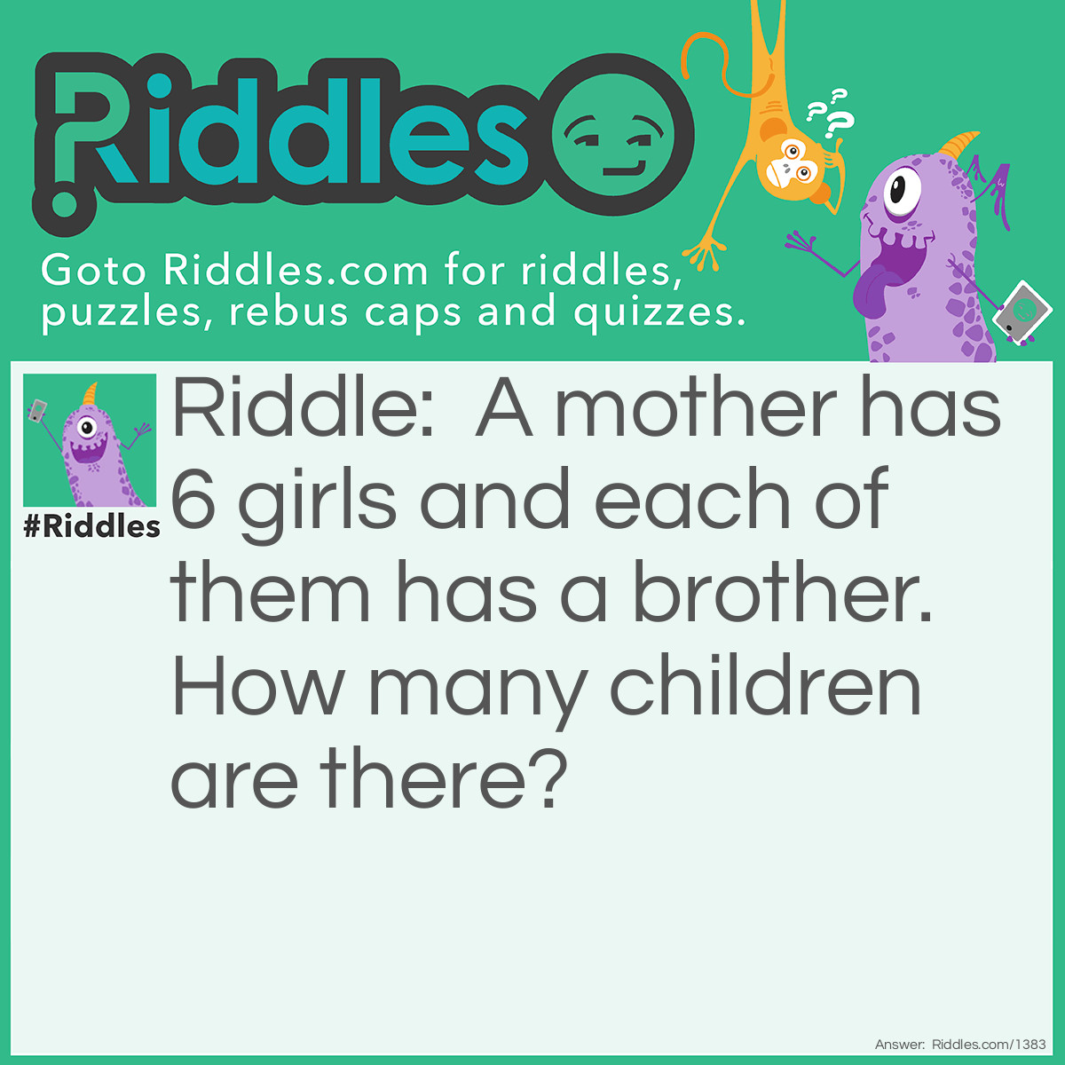 Riddle: A mother has 6 girls and each of them has a brother. How many children are there? Answer: 7. Each girl has the same brother.