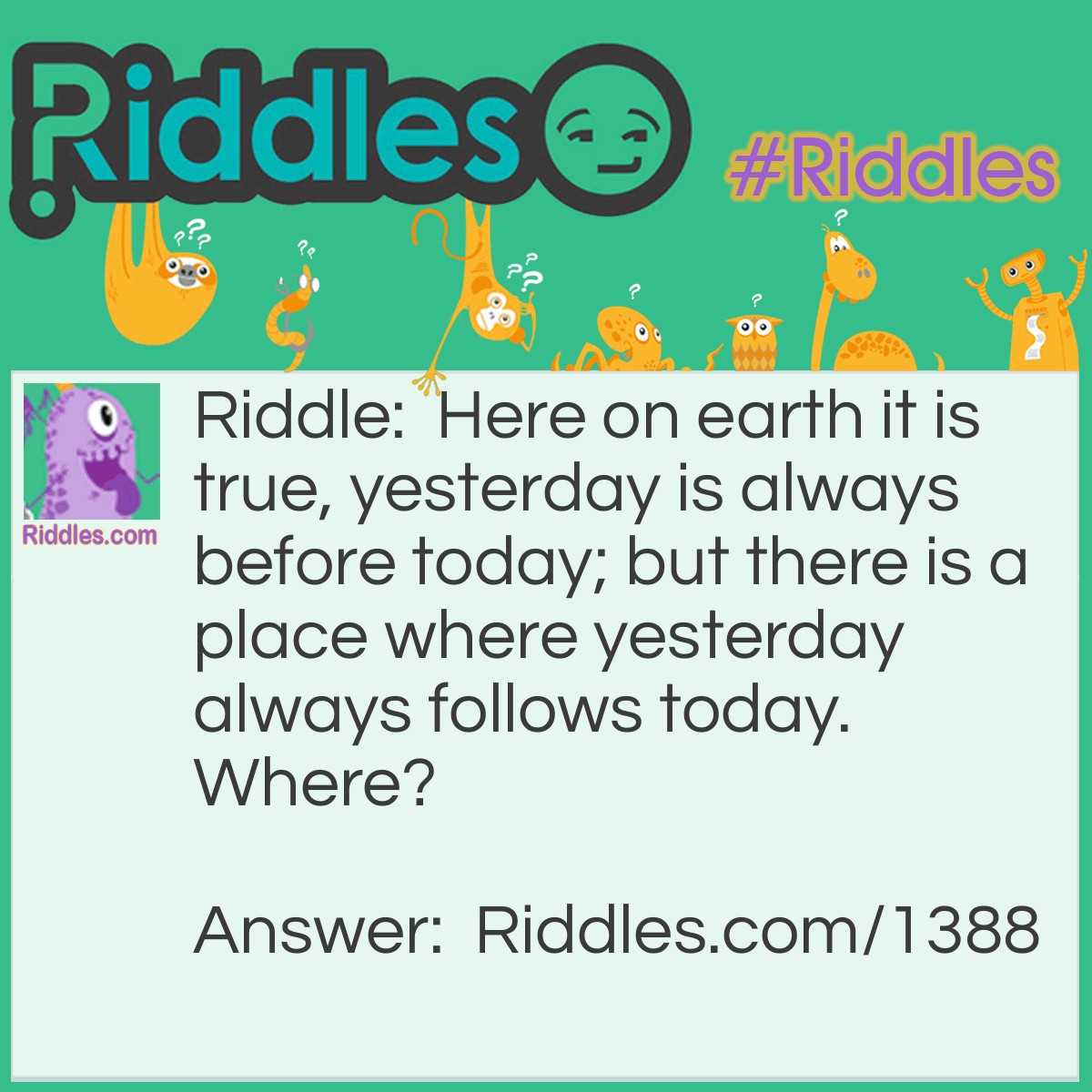 Riddle: Here on earth it is true, yesterday is always before today; but there is a place where yesterday always follows today.
Where? Answer: The Dictionary.