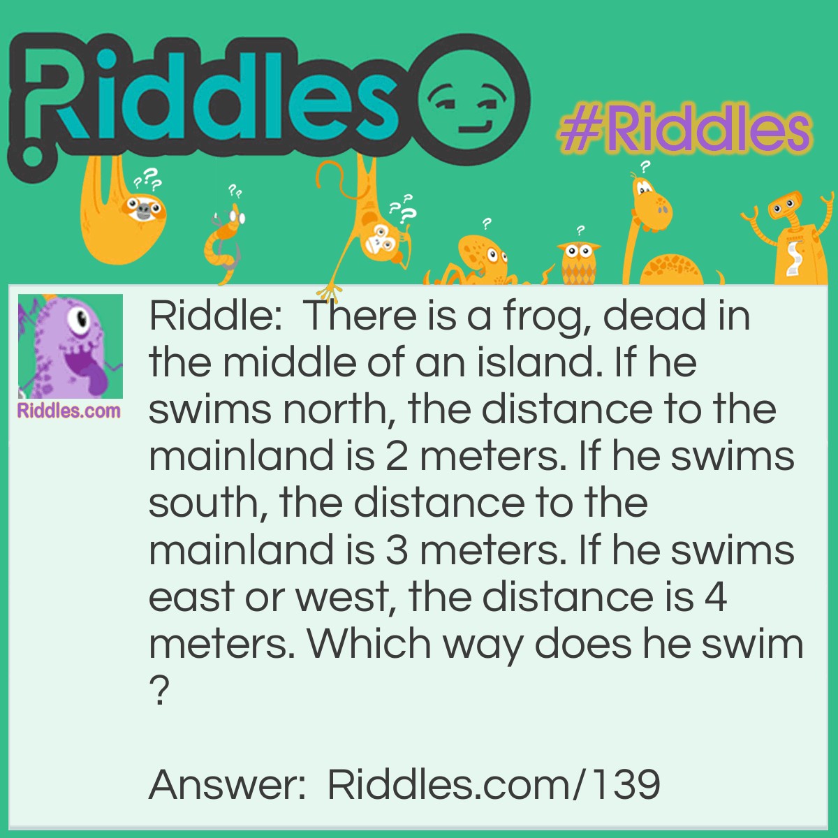 Riddle: There is a frog, dead in the middle of an island. If he swims north, the distance to the mainland is 2 meters. If he swims south, the distance to the mainland is 3 meters. If he swims east or west, the distance is 4 meters. Which way does he swim? Answer: He doesn't swim at all, he is dead.