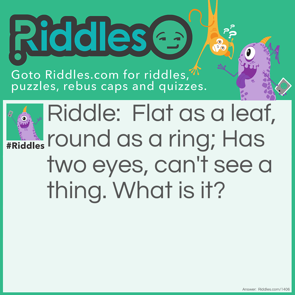 Riddle: Flat as a leaf, round as a ring; Has two eyes, can't see a thing.
What is it? Answer: A button.